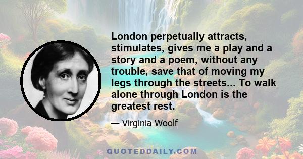 London perpetually attracts, stimulates, gives me a play and a story and a poem, without any trouble, save that of moving my legs through the streets... To walk alone through London is the greatest rest.