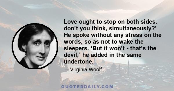 Love ought to stop on both sides, don’t you think, simultaneously?’ He spoke without any stress on the words, so as not to wake the sleepers. ‘But it won’t - that’s the devil,’ he added in the same undertone.