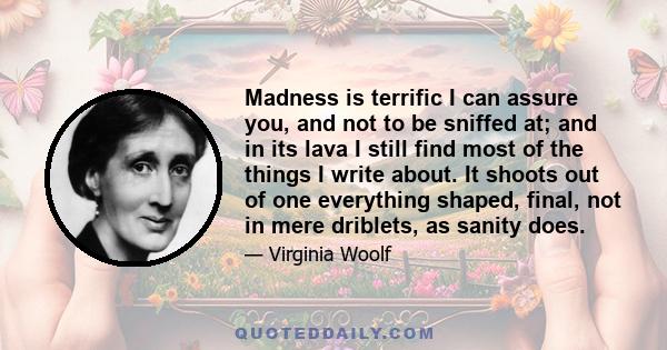 Madness is terrific I can assure you, and not to be sniffed at; and in its lava I still find most of the things I write about. It shoots out of one everything shaped, final, not in mere driblets, as sanity does.