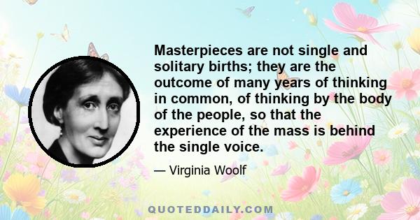 Masterpieces are not single and solitary births; they are the outcome of many years of thinking in common, of thinking by the body of the people, so that the experience of the mass is behind the single voice.