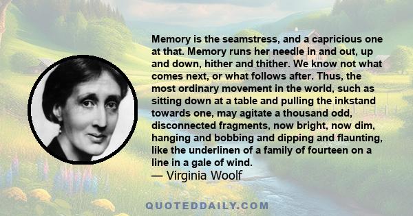 Memory is the seamstress, and a capricious one at that. Memory runs her needle in and out, up and down, hither and thither. We know not what comes next, or what follows after. Thus, the most ordinary movement in the