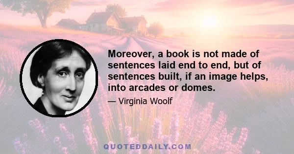 Moreover, a book is not made of sentences laid end to end, but of sentences built, if an image helps, into arcades or domes.