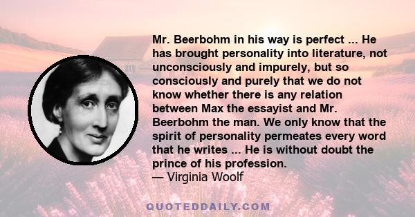 Mr. Beerbohm in his way is perfect ... He has brought personality into literature, not unconsciously and impurely, but so consciously and purely that we do not know whether there is any relation between Max the essayist 