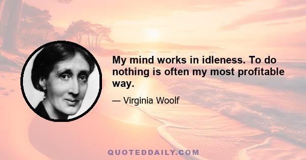 My mind works in idleness. To do nothing is often my most profitable way.