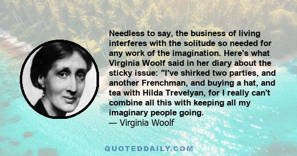 Needless to say, the business of living interferes with the solitude so needed for any work of the imagination. Here's what Virginia Woolf said in her diary about the sticky issue: I've shirked two parties, and another