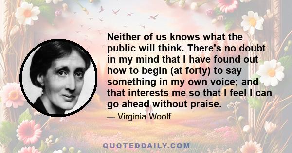 Neither of us knows what the public will think. There's no doubt in my mind that I have found out how to begin (at forty) to say something in my own voice; and that interests me so that I feel I can go ahead without