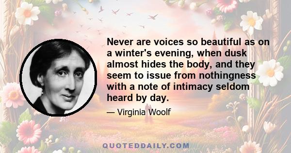 Never are voices so beautiful as on a winter's evening, when dusk almost hides the body, and they seem to issue from nothingness with a note of intimacy seldom heard by day.