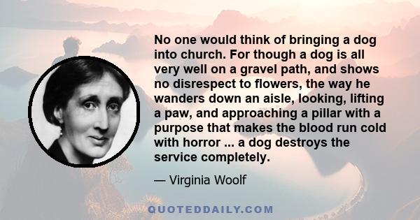 No one would think of bringing a dog into church. For though a dog is all very well on a gravel path, and shows no disrespect to flowers, the way he wanders down an aisle, looking, lifting a paw, and approaching a