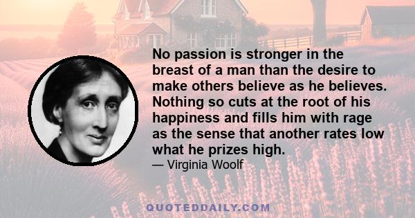 No passion is stronger in the breast of a man than the desire to make others believe as he believes. Nothing so cuts at the root of his happiness and fills him with rage as the sense that another rates low what he