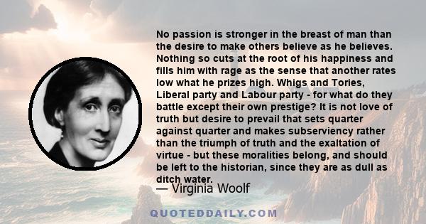 No passion is stronger in the breast of man than the desire to make others believe as he believes. Nothing so cuts at the root of his happiness and fills him with rage as the sense that another rates low what he prizes