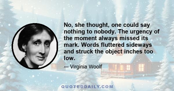 No, she thought, one could say nothing to nobody. The urgency of the moment always missed its mark. Words fluttered sideways and struck the object inches too low.