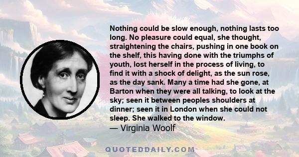 Nothing could be slow enough, nothing lasts too long. No pleasure could equal, she thought, straightening the chairs, pushing in one book on the shelf, this having done with the triumphs of youth, lost herself in the