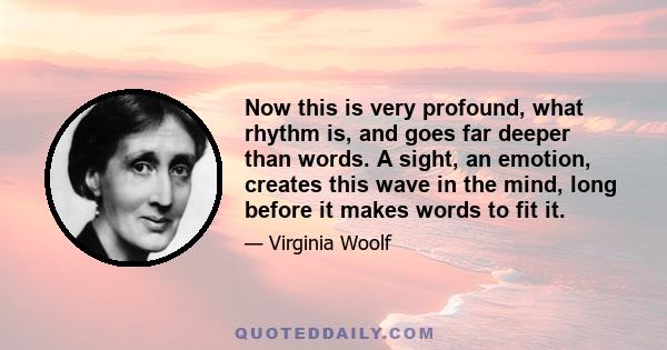 Now this is very profound, what rhythm is, and goes far deeper than words. A sight, an emotion, creates this wave in the mind, long before it makes words to fit it.