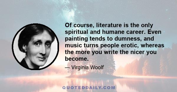 Of course, literature is the only spiritual and humane career. Even painting tends to dumness, and music turns people erotic, whereas the more you write the nicer you become.