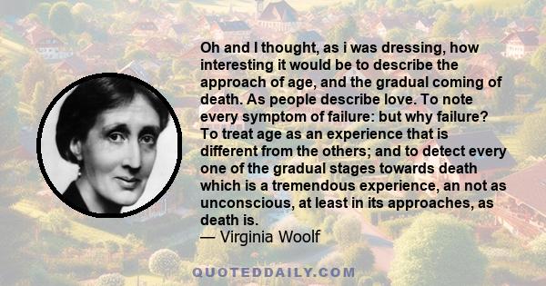 Oh and I thought, as i was dressing, how interesting it would be to describe the approach of age, and the gradual coming of death. As people describe love. To note every symptom of failure: but why failure? To treat age 