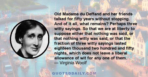 Old Madame du Deffand and her friends talked for fifty years without stopping. And of it all, what remains? Perhaps three witty sayings. So that we are at liberty to suppose either that nothing was said, or that nothing 