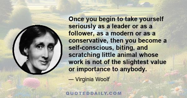 Once you begin to take yourself seriously as a leader or as a follower, as a modern or as a conservative, then you become a self-conscious, biting, and scratching little animal whose work is not of the slightest value