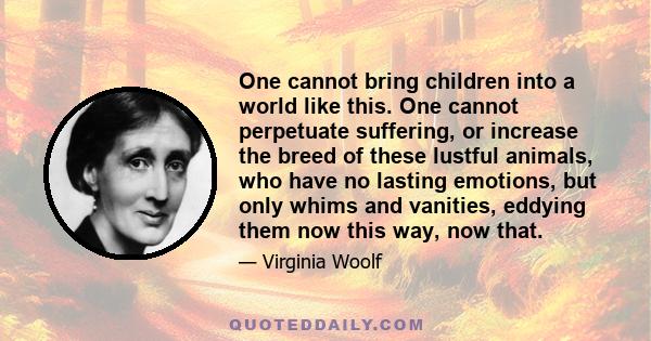 One cannot bring children into a world like this. One cannot perpetuate suffering, or increase the breed of these lustful animals, who have no lasting emotions, but only whims and vanities, eddying them now this way,