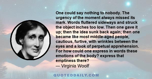 One could say nothing to nobody. The urgency of the moment always missed its mark. Words fluttered sideways and struck the object inches too low. Then one gave it up; then the idea sunk back again; then one became like