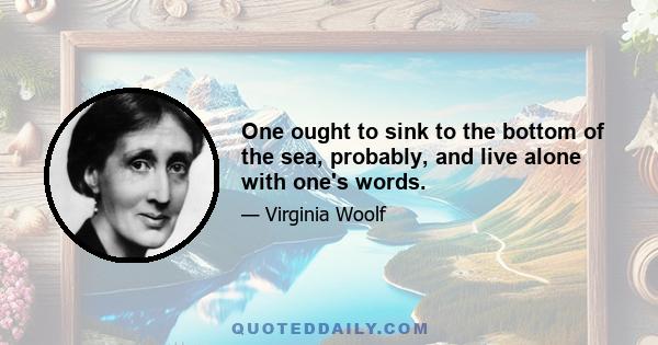 One ought to sink to the bottom of the sea, probably, and live alone with one's words.