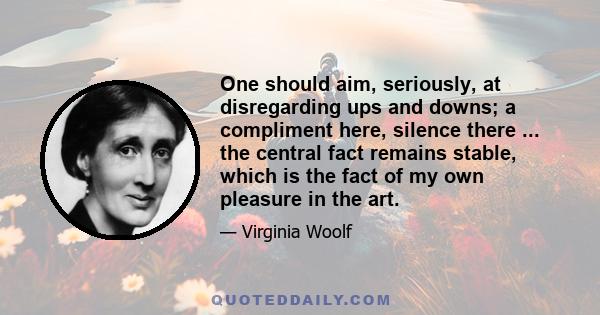 One should aim, seriously, at disregarding ups and downs; a compliment here, silence there ... the central fact remains stable, which is the fact of my own pleasure in the art.