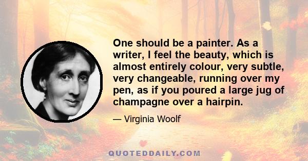 One should be a painter. As a writer, I feel the beauty, which is almost entirely colour, very subtle, very changeable, running over my pen, as if you poured a large jug of champagne over a hairpin.