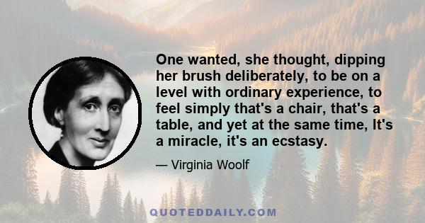 One wanted, she thought, dipping her brush deliberately, to be on a level with ordinary experience, to feel simply that's a chair, that's a table, and yet at the same time, It's a miracle, it's an ecstasy.