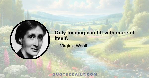 Only longing can fill with more of itself.