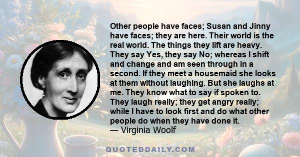 Other people have faces; Susan and Jinny have faces; they are here. Their world is the real world. The things they lift are heavy. They say Yes, they say No; whereas I shift and change and am seen through in a second.