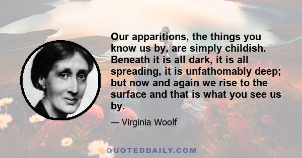 Our apparitions, the things you know us by, are simply childish. Beneath it is all dark, it is all spreading, it is unfathomably deep; but now and again we rise to the surface and that is what you see us by.