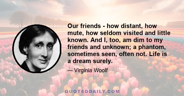 Our friends - how distant, how mute, how seldom visited and little known. And I, too, am dim to my friends and unknown; a phantom, sometimes seen, often not. Life is a dream surely.