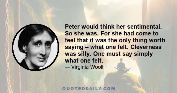 Peter would think her sentimental. So she was. For she had come to feel that it was the only thing worth saying – what one felt. Cleverness was silly. One must say simply what one felt.