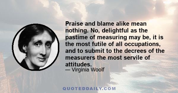 Praise and blame alike mean nothing. No, delightful as the pastime of measuring may be, it is the most futile of all occupations, and to submit to the decrees of the measurers the most servile of attitudes.