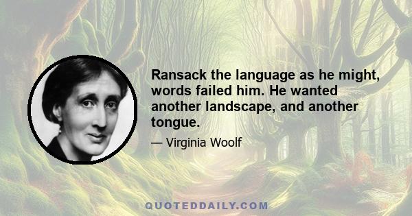 Ransack the language as he might, words failed him. He wanted another landscape, and another tongue.