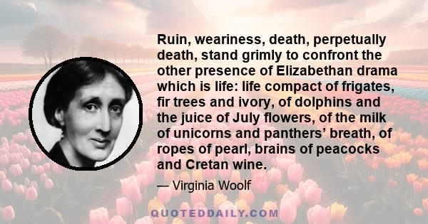 Ruin, weariness, death, perpetually death, stand grimly to confront the other presence of Elizabethan drama which is life: life compact of frigates, fir trees and ivory, of dolphins and the juice of July flowers, of the 