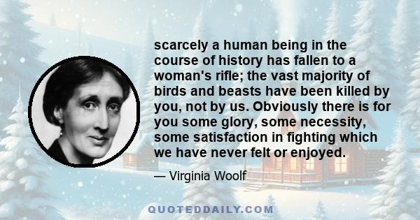 scarcely a human being in the course of history has fallen to a woman's rifle; the vast majority of birds and beasts have been killed by you, not by us. Obviously there is for you some glory, some necessity, some