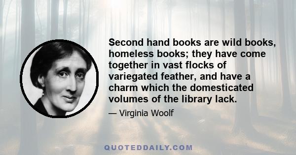 Second hand books are wild books, homeless books; they have come together in vast flocks of variegated feather, and have a charm which the domesticated volumes of the library lack.