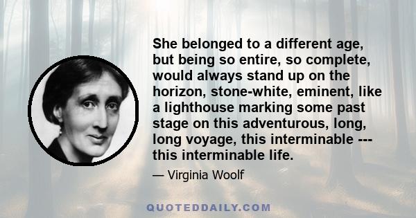 She belonged to a different age, but being so entire, so complete, would always stand up on the horizon, stone-white, eminent, like a lighthouse marking some past stage on this adventurous, long, long voyage, this