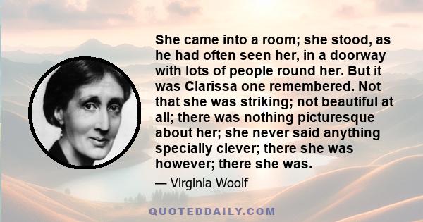 She came into a room; she stood, as he had often seen her, in a doorway with lots of people round her. But it was Clarissa one remembered. Not that she was striking; not beautiful at all; there was nothing picturesque