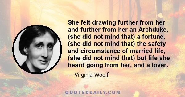 She felt drawing further from her and further from her an Archduke, (she did not mind that) a fortune, (she did not mind that) the safety and circumstance of married life, (she did not mind that) but life she heard