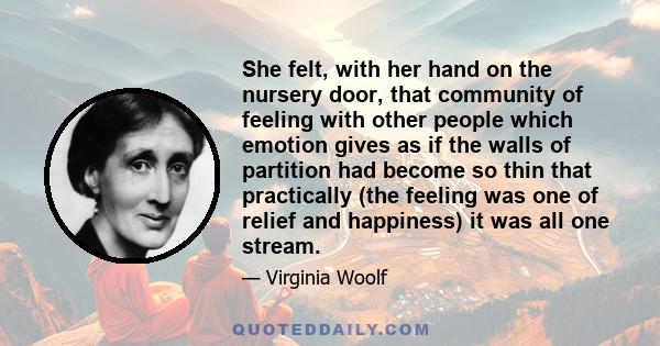 She felt, with her hand on the nursery door, that community of feeling with other people which emotion gives as if the walls of partition had become so thin that practically (the feeling was one of relief and happiness) 