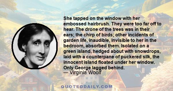 She tapped on the window with her embossed hairbrush. They were too far off to hear. The drone of the trees was in their ears; the chirp of birds; other incidents of garden life, inaudible, invisible to her in the