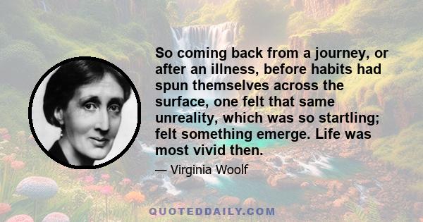 So coming back from a journey, or after an illness, before habits had spun themselves across the surface, one felt that same unreality, which was so startling; felt something emerge. Life was most vivid then.