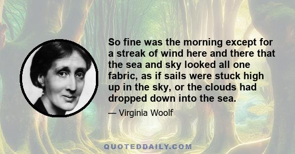 So fine was the morning except for a streak of wind here and there that the sea and sky looked all one fabric, as if sails were stuck high up in the sky, or the clouds had dropped down into the sea.