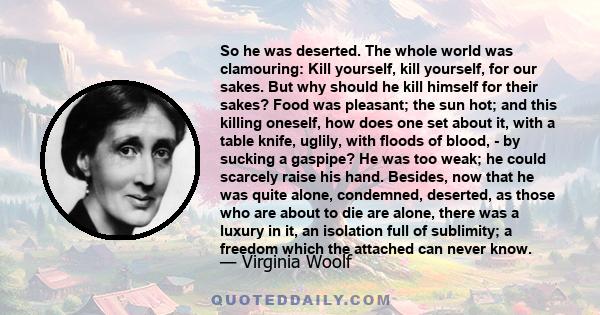 So he was deserted. The whole world was clamouring: Kill yourself, kill yourself, for our sakes. But why should he kill himself for their sakes? Food was pleasant; the sun hot; and this killing oneself, how does one set 