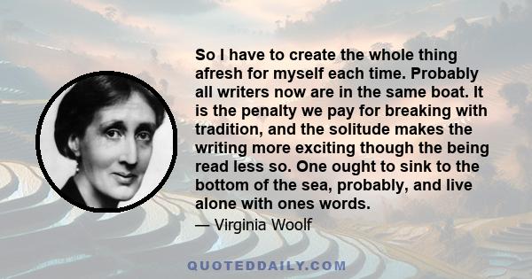 So I have to create the whole thing afresh for myself each time. Probably all writers now are in the same boat. It is the penalty we pay for breaking with tradition, and the solitude makes the writing more exciting