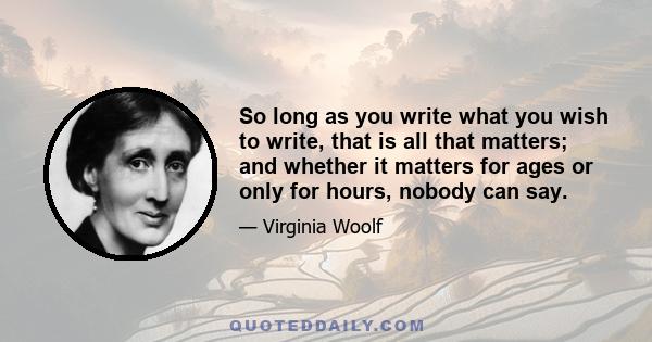 So long as you write what you wish to write, that is all that matters; and whether it matters for ages or only for hours, nobody can say. But to sacrifice a hair of the head of your vision, a shade of its colour, in