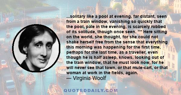 ...solitary like a pool at evening, far distant, seen from a train window, vanishing so quickly that the pool, pale in the evening, is scarcely robbed of its solitude, though once seen. *** Here sitting on the world,