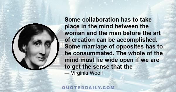 Some collaboration has to take place in the mind between the woman and the man before the art of creation can be accomplished. Some marriage of opposites has to be consummated. The whole of the mind must lie wide open