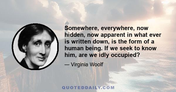 Somewhere, everywhere, now hidden, now apparent in what ever is written down, is the form of a human being. If we seek to know him, are we idly occupied?